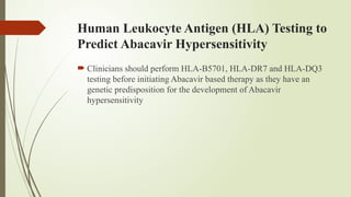 Human Leukocyte Antigen (HLA) Testing to
Predict Abacavir Hypersensitivity
 Clinicians should perform HLA-B5701, HLA-DR7 and HLA-DQ3
testing before initiating Abacavir based therapy as they have an
genetic predisposition for the development of Abacavir
hypersensitivity
 