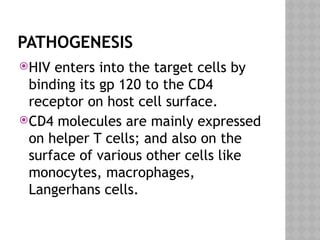 PATHOGENESIS
HIV enters into the target cells by
binding its gp 120 to the CD4
receptor on host cell surface.
CD4 molecules are mainly expressed
on helper T cells; and also on the
surface of various other cells like
monocytes, macrophages,
Langerhans cells.
 