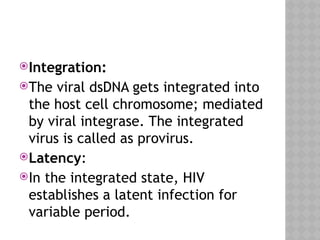 Integration:
The viral dsDNA gets integrated into
the host cell chromosome; mediated
by viral integrase. The integrated
virus is called as provirus.
Latency:
In the integrated state, HIV
establishes a latent infection for
variable period.
 