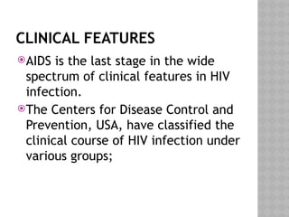CLINICAL FEATURES
AIDS is the last stage in the wide
spectrum of clinical features in HIV
infection.
The Centers for Disease Control and
Prevention, USA, have classified the
clinical course of HIV infection under
various groups;
 
