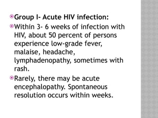 Group I- Acute HIV infection:
Within 3- 6 weeks of infection with
HIV, about 50 percent of persons
experience low-grade fever,
malaise, headache,
lymphadenopathy, sometimes with
rash.
Rarely, there may be acute
encephalopathy. Spontaneous
resolution occurs within weeks.
 