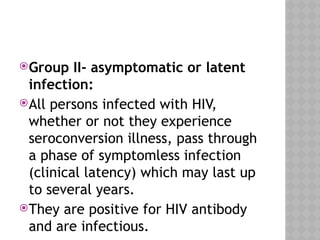 Group II- asymptomatic or latent
infection:
All persons infected with HIV,
whether or not they experience
seroconversion illness, pass through
a phase of symptomless infection
(clinical latency) which may last up
to several years.
They are positive for HIV antibody
and are infectious.
 