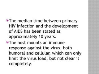 The median time between primary
HIV infection and the development
of AIDS has been stated as
approximately 10 years.
The host mounts an immune
response against the virus, both
humoral and cellular, which can only
limit the virus load, but not clear it
completely.
 