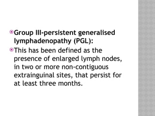 Group III-persistent generalised
lymphadenopathy (PGL):
This has been defined as the
presence of enlarged lymph nodes,
in two or more non-contiguous
extrainguinal sites, that persist for
at least three months.
 