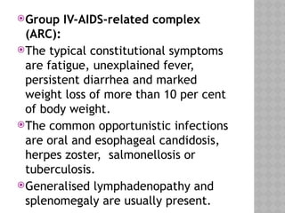 Group IV-AIDS-related complex
(ARC):
The typical constitutional symptoms
are fatigue, unexplained fever,
persistent diarrhea and marked
weight loss of more than 10 per cent
of body weight.
The common opportunistic infections
are oral and esophageal candidosis,
herpes zoster, salmonellosis or
tuberculosis.
Generalised lymphadenopathy and
splenomegaly are usually present.
 
