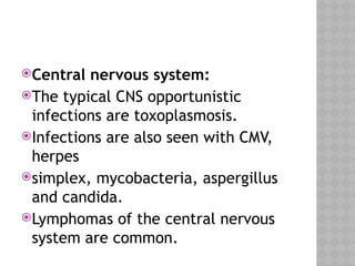 Central nervous system:
The typical CNS opportunistic
infections are toxoplasmosis.
Infections are also seen with CMV,
herpes
simplex, mycobacteria, aspergillus
and candida.
Lymphomas of the central nervous
system are common.
 