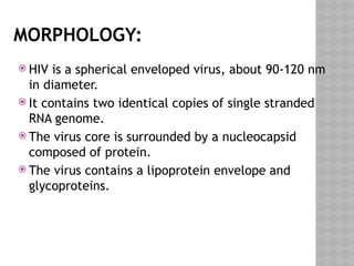 MORPHOLOGY:
 HIV is a spherical enveloped virus, about 90-120 nm
in diameter.
 It contains two identical copies of single stranded
RNA genome.
 The virus core is surrounded by a nucleocapsid
composed of protein.
 The virus contains a lipoprotein envelope and
glycoproteins.
 