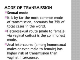 MODE OF TRANSMISSION
Sexual mode
It is by far the most common mode
of transmission, accounts for 75% of
total cases in the world.
Heterosexual route (male to female
via vaginal coitus) is the commonest
mode.
Anal intercourse (among homosexual
males or even male to female) has
higher risk of transmission than
vaginal intercourse.
 
