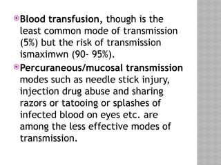 Blood transfusion, though is the
least common mode of transmission
(5%) but the risk of transmission
ismaximwn (90- 95%).
Percuraneous/mucosal transmission
modes such as needle stick injury,
injection drug abuse and sharing
razors or tatooing or splashes of
infected blood on eyes etc. are
among the less effective modes of
transmission.
 