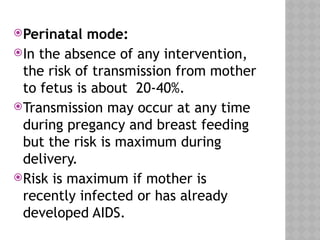 Perinatal mode:
In the absence of any intervention,
the risk of transmission from mother
to fetus is about 20-40%.
Transmission may occur at any time
during pregancy and breast feeding
but the risk is maximum during
delivery.
Risk is maximum if mother is
recently infected or has already
developed AIDS.
 