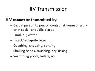 12 
HIV Transmission 
HIV cannot be transmitted by: 
– Casual person to person contact at home or work 
or in social or public places 
– Food, air, water 
– Insect/mosquito bites 
– Coughing, sneezing, spitting 
– Shaking hands, touching, dry kissing 
– Swimming pools, toilets, etc. 
 