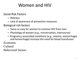 13 
Women and HIV 
Social Risk Factors 
– Illiteracy 
– Lack of awareness of preventive measures 
Biological risk factors 
– Twice as easy for women to contract HIV from men 
– Physiology of women (e.g., menstruation, intercourse) 
– Pregnancy-associated conditions (e.g., anemia, menorrhagia 
and hemorrhage) increase the need for blood transfusion 
Economic 
Cultural 
Behavioral factors 
 