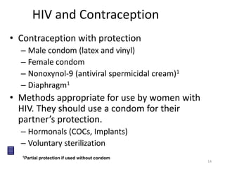 14 
HIV and Contraception 
• Contraception with protection 
– Male condom (latex and vinyl) 
– Female condom 
– Nonoxynol-9 (antiviral spermicidal cream)1 
– Diaphragm1 
• Methods appropriate for use by women with 
HIV. They should use a condom for their 
partner’s protection. 
– Hormonals (COCs, Implants) 
– Voluntary sterilization 
1Partial protection if used without condom 
 