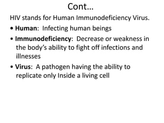 Cont… 
HIV stands for Human Immunodeficiency Virus. 
• Human: Infecting human beings 
• Immunodeficiency: Decrease or weakness in 
the body’s ability to fight off infections and 
illnesses 
• Virus: A pathogen having the ability to 
replicate only Inside a living cell 
 
