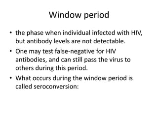 Window period 
• the phase when individual infected with HIV, 
but antibody levels are not detectable. 
• One may test false-negative for HIV 
antibodies, and can still pass the virus to 
others during this period. 
• What occurs during the window period is 
called seroconversion: 
 