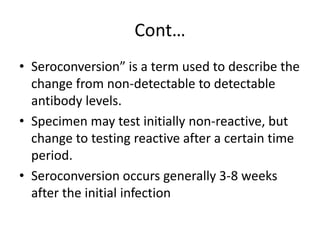 Cont… 
• Seroconversion” is a term used to describe the 
change from non-detectable to detectable 
antibody levels. 
• Specimen may test initially non-reactive, but 
change to testing reactive after a certain time 
period. 
• Seroconversion occurs generally 3-8 weeks 
after the initial infection 
 