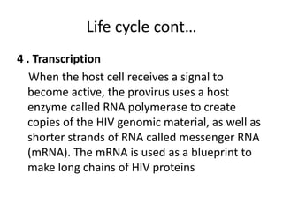 Life cycle cont… 
4 . Transcription 
When the host cell receives a signal to 
become active, the provirus uses a host 
enzyme called RNA polymerase to create 
copies of the HIV genomic material, as well as 
shorter strands of RNA called messenger RNA 
(mRNA). The mRNA is used as a blueprint to 
make long chains of HIV proteins 
 