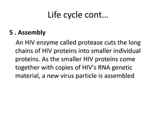 Life cycle cont… 
5 . Assembly 
An HIV enzyme called protease cuts the long 
chains of HIV proteins into smaller individual 
proteins. As the smaller HIV proteins come 
together with copies of HIV's RNA genetic 
material, a new virus particle is assembled 
 