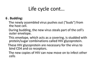 Life cycle cont… 
6 . Budding: 
The newly assembled virus pushes out ("buds") from 
the host cell. 
During budding, the new virus steals part of the cell's 
outer envelope. 
This envelope, which acts as a covering, is studded with 
protein/sugar combinations called HIV glycoprotein. 
These HIV glycoprotein are necessary for the virus to 
bind CD4 and co receptors. 
The new copies of HIV can now move on to infect other 
cells 
 