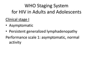 WHO Staging System 
for HIV in Adults and Adolescents 
Clinical stage I 
• Asymptomatic 
• Persistent generalized lymphadenopathy 
Performance scale 1: asymptomatic, normal 
activity 
 