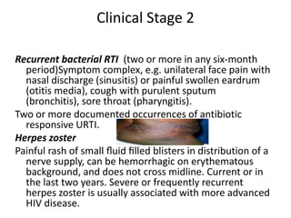 Clinical Stage 2 
Recurrent bacterial RTI (two or more in any six-month 
period)Symptom complex, e.g. unilateral face pain with 
nasal discharge (sinusitis) or painful swollen eardrum 
(otitis media), cough with purulent sputum 
(bronchitis), sore throat (pharyngitis). 
Two or more documented occurrences of antibiotic 
responsive URTI. 
Herpes zoster 
Painful rash of small fluid filled blisters in distribution of a 
nerve supply, can be hemorrhagic on erythematous 
background, and does not cross midline. Current or in 
the last two years. Severe or frequently recurrent 
herpes zoster is usually associated with more advanced 
HIV disease. 
 