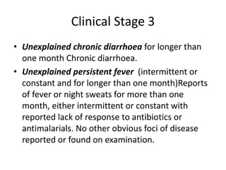 Clinical Stage 3 
• Unexplained chronic diarrhoea for longer than 
one month Chronic diarrhoea. 
• Unexplained persistent fever (intermittent or 
constant and for longer than one month)Reports 
of fever or night sweats for more than one 
month, either intermittent or constant with 
reported lack of response to antibiotics or 
antimalarials. No other obvious foci of disease 
reported or found on examination. 
 