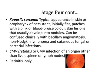 Stage four cont… 
• Kaposi’s sarcoma Typical appearance in skin or 
oropharynx of persistent, initially flat, patches 
with a pink or blood-bruise colour, skin lesions 
that usually develop into nodules. Can be 
confused clinically with bacillary angiomatosis, 
non-Hodgkin lymphoma and cutaneous fungal or 
bacterial infections. 
• CMV (retinitis or CMV infection of an organ other 
than liver, spleen or lymph nodes) 
• Retinitis only. 
 