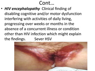 Cont… 
• HIV encephalopathy Clinical finding of 
disabling cognitive and/or motor dysfunction 
interfering with activities of daily living, 
progressing over weeks or months in the 
absence of a concurrent illness or condition 
other than HIV infection which might explain 
the findings. Sever HSV 
© Slice of Life and Suzanne S. Stensaas 
 