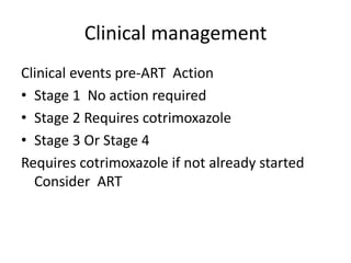 Clinical management 
Clinical events pre-ART Action 
• Stage 1 No action required 
• Stage 2 Requires cotrimoxazole 
• Stage 3 Or Stage 4 
Requires cotrimoxazole if not already started 
Consider ART 
 