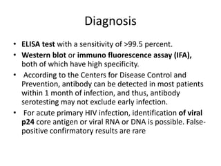 Diagnosis 
• ELISA test with a sensitivity of >99.5 percent. 
• Western blot or immuno fluorescence assay (IFA), 
both of which have high specificity. 
• According to the Centers for Disease Control and 
Prevention, antibody can be detected in most patients 
within 1 month of infection, and thus, antibody 
serotesting may not exclude early infection. 
• For acute primary HIV infection, identification of viral 
p24 core antigen or viral RNA or DNA is possible. False-positive 
confirmatory results are rare 
 