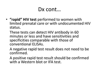 Dx cont… 
• “rapid” HIV test performed to women with 
limited prenatal care or with undocumented HIV 
status. 
These tests can detect HIV antibody in 60 
minutes or less and have sensitivities and 
specificities comparable with those of 
conventional ELISAs. 
A negative rapid test result does not need to be 
confirmed. 
A positive rapid test result should be confirmed 
with a Western blot or IFA test. 
 