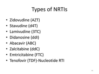 Types of NRTIs 
• Zidovudine (AZT) 
• Stavudine (d4T) 
• Lamivudine (3TC) 
• Didanosine (ddI) 
• Abacavir (ABC) 
• Zalcitabine (ddC) 
• Emtricitabine (FTC) 
• Tenofovir (TDF)-Nucleotide RTI 
49 
 