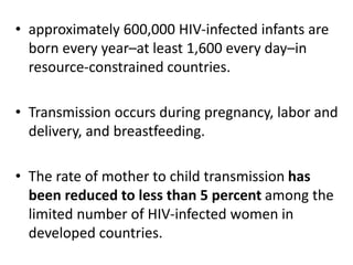 • approximately 600,000 HIV-infected infants are 
born every year–at least 1,600 every day–in 
resource-constrained countries. 
• Transmission occurs during pregnancy, labor and 
delivery, and breastfeeding. 
• The rate of mother to child transmission has 
been reduced to less than 5 percent among the 
limited number of HIV-infected women in 
developed countries. 
 