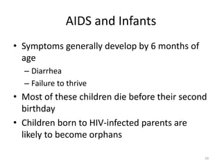 59 
AIDS and Infants 
• Symptoms generally develop by 6 months of 
age 
– Diarrhea 
– Failure to thrive 
• Most of these children die before their second 
birthday 
• Children born to HIV-infected parents are 
likely to become orphans 
 
