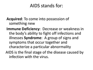 AIDS stands for: 
Acquired: To come into possession of 
something new 
Immune Deficiency: Decrease or weakness in 
the body’s ability to fight off infections and 
illnesses Syndrome: A group of signs and 
symptoms that occur together and 
characterize a particular abnormality 
AIDS is the final stage of the disease caused by 
infection with the virus. 
 