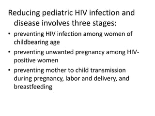 Reducing pediatric HIV infection and 
disease involves three stages: 
• preventing HIV infection among women of 
childbearing age 
• preventing unwanted pregnancy among HIV-positive 
women 
• preventing mother to child transmission 
during pregnancy, labor and delivery, and 
breastfeeding 
 
