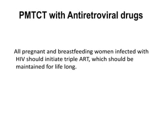 PMTCT with Antiretroviral drugs 
All pregnant and breastfeeding women infected with 
HIV should initiate triple ART, which should be 
maintained for life long. 
 