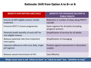 Rationale: Shift from Option A to B+ or B 
BENEFITS FOR MOTHER AND CHILD BENEFITS FOR PROGRAM DELIVERY & 
PUBLIC HEALTH 
Ensures all ART eligible women initiate 
treatment 
Reduction in number of steps along PMTCT 
cascade 
Prevents MTCT in future pregnancies Same regimen for all adults (including 
pregnant women) 
Potential health benefits of early ART for 
non-eligible women 
Simplification of services for all adults 
Reduces potential risks from treatment 
interruption 
Simplification of messaging 
Improves adherence with once daily, single 
pill regimen 
Protects against transmission in discordant 
couples 
Reduces sexual transmission of HIV Cost effective 
Major issue now is not “when to start” or “what to start” but “whether to stop” 
 
