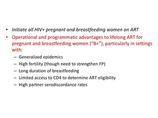 Programmatic considerations for B+ 
• Initiate all HIV+ pregnant and breastfeeding women on ART 
• Operational and programmatic advantages to lifelong ART for 
pregnant and breastfeeding women (“B+”), particularly in settings 
with: 
– Generalized epidemics 
– High fertility (though need to strengthen FP) 
– Long duration of breastfeeding 
– Limited access to CD4 to determine ART eligibility 
– High partner serodiscordance rates 
 