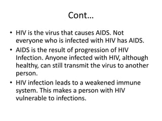 Cont… 
• HIV is the virus that causes AIDS. Not 
everyone who is infected with HIV has AIDS. 
• AIDS is the result of progression of HIV 
Infection. Anyone infected with HIV, although 
healthy, can still transmit the virus to another 
person. 
• HIV infection leads to a weakened immune 
system. This makes a person with HIV 
vulnerable to infections. 
 