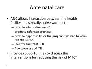 Ante natal care 
• ANC allows interaction between the health 
facility and sexually active women to: 
– provide information on HIV 
– promote safer sex practices, 
– provide opportunity for the pregnant woman to know 
her HIV status 
– Identify and treat STIs 
– Advice on use of ITN 
• Provides opportunities to discuss the 
interventions for reducing the risk of MTCT 
73 
 