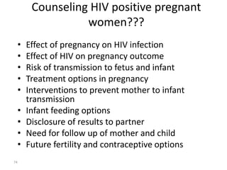Counseling HIV positive pregnant 
women??? 
• Effect of pregnancy on HIV infection 
• Effect of HIV on pregnancy outcome 
• Risk of transmission to fetus and infant 
• Treatment options in pregnancy 
• Interventions to prevent mother to infant 
transmission 
• Infant feeding options 
• Disclosure of results to partner 
• Need for follow up of mother and child 
• Future fertility and contraceptive options 
74 
 