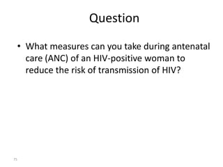 Question 
• What measures can you take during antenatal 
care (ANC) of an HIV-positive woman to 
reduce the risk of transmission of HIV? 
75 
 