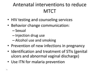 Antenatal interventions to reduce 
MTCT 
• HIV testing and counseling services 
• Behavior change communication: 
– Sexual 
– Injection drug use 
– Alcohol use and smoking 
• Prevention of new infections in pregnancy 
• Identification and treatment of STIs (genital 
ulcers and abnormal vaginal discharge) 
• Use ITN for malaria prevention 
76 
 