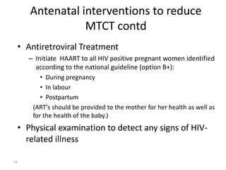 Antenatal interventions to reduce 
MTCT contd 
• Antiretroviral Treatment 
– Initiate HAART to all HIV positive pregnant women identified 
according to the national guideline (option B+): 
• During pregnancy 
• In labour 
• Postpartum 
(ART’s should be provided to the mother for her health as well as 
for the health of the baby.) 
• Physical examination to detect any signs of HIV-related 
illness 
78 
 