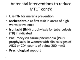 Antenatal interventions to reduce 
MTCT cont’d 
• Use ITN for malaria prevention 
• Mebendazole at first visit in areas of high 
worm prevalence 
• Isoniazid (INH) prophylaxis for tuberculosis 
(TB) if indicated 
• Pneumocystis carinii pneumonia (PCP) 
prophylaxis, in women with clinical signs of 
AIDS or CD4 counts of below 200 mm3 
• Psychological support 
79 
 