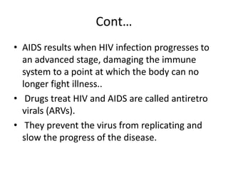 Cont… 
• AIDS results when HIV infection progresses to 
an advanced stage, damaging the immune 
system to a point at which the body can no 
longer fight illness.. 
• Drugs treat HIV and AIDS are called antiretro 
virals (ARVs). 
• They prevent the virus from replicating and 
slow the progress of the disease. 
 