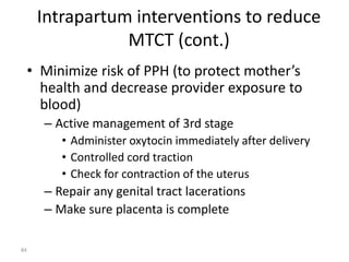 Intrapartum interventions to reduce 
MTCT (cont.) 
• Minimize risk of PPH (to protect mother’s 
health and decrease provider exposure to 
blood) 
– Active management of 3rd stage 
• Administer oxytocin immediately after delivery 
• Controlled cord traction 
• Check for contraction of the uterus 
– Repair any genital tract lacerations 
– Make sure placenta is complete 
84 
 