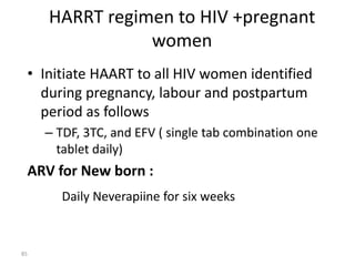 HARRT regimen to HIV +pregnant 
women 
• Initiate HAART to all HIV women identified 
during pregnancy, labour and postpartum 
period as follows 
– TDF, 3TC, and EFV ( single tab combination one 
tablet daily) 
ARV for New born : 
Daily Neverapiine for six weeks 
85 
 