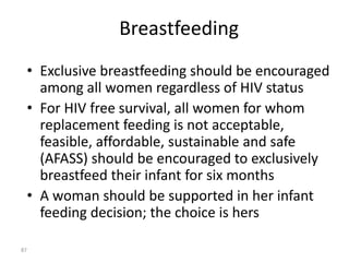 Breastfeeding 
• Exclusive breastfeeding should be encouraged 
among all women regardless of HIV status 
• For HIV free survival, all women for whom 
replacement feeding is not acceptable, 
feasible, affordable, sustainable and safe 
(AFASS) should be encouraged to exclusively 
breastfeed their infant for six months 
• A woman should be supported in her infant 
feeding decision; the choice is hers 
87 
 